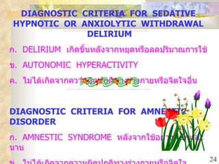 DIAGNOSTIC  CRITERIA  FOR  SEDATIVE  HYPNOTIC  OR  ANXIOLYTIC  WITHDRAWAL  DELIRIUM ก .  DELIRIUM  เกิดขึ้นหลังจากหยุดหรือลดปริมาณการใช้ ข .  AUTONOMIC  HYPERACTIVITY ค .  ไม่ได้เกิดจากความผิดปกติทางร่างกายหรือจิตใจอื่น DIAGNOSTIC  CRITERIA  FOR  AMNESTIC  DISORDER ก .  AMNESTIC  SYNDROME  หลังจากใช้อย่างหนักและนาน ข .  ไม่ได้เกิดจากความผิดปกติทางร่างกายหรือจิตใจ 