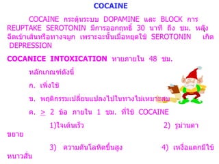 COCAINE COCAINE  กระตุ้นระบบ  DOPAMINE  และ  BLOCK  การ  REUPTAKE  SEROTONIN  มีการออกฤทธิ์  30  นาที  ถึง  ชม .  หลังฉีดเข้าเส้นหรือทางจมูก  เพราะฉะนั้นเมื่อหยุดใช้  SEROTONIN  เกิด  DEPRESSION COCANICE  INTOXICATION   หายภายใน  48  ชม .  หลักเกณฑ์ดังนี้ ก .  เพิ่งใช้ ข .  พฤติกรรมเปลี่ยนแปลงไปในทางไม่เหมาะสม ค .  >   2  ข้อ  ภายใน  1  ชม .  ที่ใช้  COCAINE   1) ใจเต้นเร็ว   2)  รูม่านตาขยาย   3)  ความดันโลหิตขึ้นสูง  4)  เหงื่อแตกมีไข้หนาวสั่น   5)  NAUSIA  OR  VOMITING  6)  VISUAL  OR  TACTILE  HALLUCINATION ง .  ไม่ได้มีความผิดปกติทางร่างกายหรือจิตใจอื่น ๆ 
