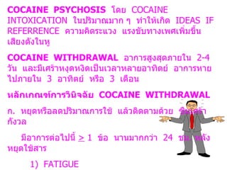 COCAINE  PSYCHOSIS   โดย  COCAINE  INTOXICATION  ในปริมาณมาก ๆ  ทำให้เกิด  IDEAS  IF  REFERRENCE  ความคิดระแวง  แรงขับทางเพศเพิ่มขึ้น  เสียงดังในหู COCAINE  WITHDRAWAL   อาการสูงสุดภายใน  2-4  วัน  และมีเศร้าหงุดหงิดเป็นเวลาหลายอาทิตย์  อาการหายไปภายใน  3  อาทิตย์  หรือ  3  เดือน หลักเกณฑ์การวินิจฉัย  COCAINE  WITHDRAWAL ก .  หยุดหรือลดปริมาณการใช้  แล้วติดตามด้วย  ซึมเศร้า  กังวล  มีอาการต่อไปนี้  >   1  ข้อ  นานมากกว่า  24  ชม .  หลังหยุดใช้สาร 1)  FATIGUE 2)  INSOMNIA  OR  HYPERSOMNIA 3)  PSYCHOMOTOR  AGITATION ข .  ไม่ได้เกิดจากความผิดปกติทางร่างกายหรือจิตใจอื่น ๆ 
