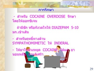 การรักษา -  สำหรับ  COCAINE  OVERDOSE  รักษาโดยให้ออกซิเจน  ถ้ามีชัก หรือกังวลใจให้  DIAZEPAM  5-10  มก . เข้าเส้น -  สำหรับฤทธิ์ทางด้าน  SYMPATHOMIMETIC  ให้  INDERAL -  ให้ยาในช่วงหยุด  COCAINE  ได้แก่  ยานอนหลับ  ยาแก้เศร้า 