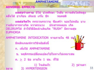 AMPHETAMINE ADVERSE  EFFECTS ผลต่อร่างกาย   มีไข้  ปวดศีรษะ  ใจสั่น  ความดันโลหิตสูง  คลื่นไส้  อาเจียน  เดินเซ  เกร็ง  ชัก  หมดสติ ผลต่อจิตใจ  กกระวนกระวาย  ซึมเศร้า  นอนไม่หลับ  บางรายมีอาการทางจิต  หวาดระแวง  ประสาทหลอน  เกิด  DELIRUM ได้  ถ้าใช้วิธีฉีดเข้าเส้นเกิด  “ RUSH ”  มีความสุข  EUPHORIA AMPHETAMINE  INTOXICATION  หายภายใน  48  ชม .  มีหลักเกณฑ์การวินิจฉัยดังนี้ ก .  เพิ่งใช้  AMPHETAMINE    ข .  พฤติกรรมเปลี่ยนแปลงไปในทางไม่เหมาะสม ค .  >   2  ข้อ  ภายใน  1  ชม .  ที่ใช้   1)  ใจเต้นเร็ว  2)  รูม่านตาขยาย  3)  HYPERTENSION  4)  เหงื่อแตกและหนาวสั่น 5)  NAUSEA  OR  VOMITING ง .  ไม่ได้เกิดจากความผิดปกติของร่างกายหรือจิตใจอื่น ๆ  