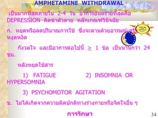 AMPHETAMINE  WITHDRAWAL   เป็นมากที่สุดภายใน  2-4  วัน  อาการอันตรายที่สุดคือ  DEPRESSION  คิดฆ่าตัวตาย  หลักเกณฑ์วินิจฉัย ก .  หยุดหรือลดปริมาณการใช้  ซึ่งจะตามด้วยอารมณ์เศร้า  หงุดหงิด  กังวลใจ  และมีอาการต่อไปนี้  >   1  ข้อ  เป็นนานกว่า  24  ชม .  หลังหยุดใช้สาร  1)  FATIGUE 2)  INSOMNIA  OR  HYPERSOMNIA 3)  PSYCHOMOTOR  AGITATION ข .  ไม่ได้เกิดจากความผิดปกติทางร่างกายหรือจิตใจอื่น ๆ การรักษา 1.  ยาตามอาการ  เช่น  หลงผิดก็ให้  ANTIPSYCHOTIC  DRUG 2.  จิตบำบัด 