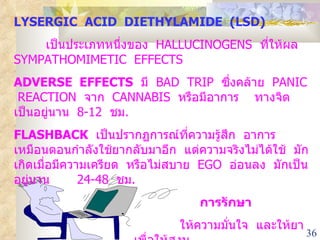 LYSERGIC  ACID  DIETHYLAMIDE  (LSD) เป็นประเภทหนึ่งของ  HALLUCINOGENS  ที่ให้ผล  SYMPATHOMIMETIC  EFFECTS ADVERSE  EFFECTS   มี  BAD  TRIP  ซึ่งคล้าย  PANIC  REACTION  จาก  CANNABIS  หรือมีอาการ  ทางจิต  เป็นอยู่นาน  8-12  ชม . FLASHBACK   เป็นปรากฏการณ์ที่ความรู้สึก  อาการ  เหมือนตอนกำลังใช้ยากลับมาอีก  แต่ความจริงไม่ได้ใช้  มักเกิดเมื่อมีความเครียด  หรือไม่สบาย  EGO  อ่อนลง  มักเป็นอยู่นาน  24-48  ชม . การรักษา ให้ความมั่นใจ  และให้ยาเพื่อให้สงบ 