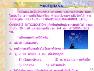 MARIHUANA สมัยก่อนใช้เป็นยาแก้ปวด  ยาแก้ชัก  และยานอนหลับ  รักษาโรคต้อหิน  อาการคลื่นไส้อาเจียน  ต้านมะเร็งและฆ่าเชื้อโรคได้  สารที่สำคัญคือ  DELTA - 9 - TETRAHYDROCANNABINOL  (THC) CANNABIS  INTOXICATION  เกิดขึ้นทันทีหลังจากสูดเข้าไป  สูงสุดภายใน  30  นาที  และออกฤทธิ์ขนาน  2-4  ชม .  ถ้าใช้วิธีกิน  5-12  ชม .  หลักเกณฑ์การวินิจฉัย ก .  เพิ่งใช้  CANNABIS ข .  พฤติกรรมเปลี่ยนแปลงไปในทางไม่เหมาะสม ค .  >   2  ข้อ  ภายใน  3  ชม .  เมื่อใช้กัญชา 1 )  เยื่อบุตาอักเสบ   2)  ความอยากอาการเพิ่มขึ้น 3)  ปากแห้ง   4)  หัวใจเต้นเร็ว ง .  ไม่ได้เกิดจากความผิดปกติทางร่างกายหรือจิตใจอื่น ๆ 