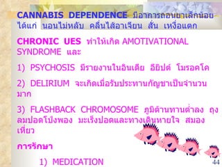 CANNABIS  DEPENDENCE   มีอาการถอนยาเล็กน้อย  ได้แก่  นอนไม่หลับ  คลื่นไส้อาเจียน  สั่น  เหงื่อแตก CHRONIC  UES   ทำให้เกิด  AMOTIVATIONAL  SYNDROME  และ  1 )  PSYCHOSIS  มีรายงานในอินเดีย  อียิปต์  โมรอคโค 2)  DELIRIUM  จะเกิดเมื่อรับประทานกัญชาเป็นจำนวนมาก 3)  FLASHBACK  CHROMOSOME  ภูมิต้านทานต่ำลง  ถุงลมปอดโป่งพอง  มะเร็งปอดและทางเดินหายใจ  สมองเหี่ยว การรักษา 1)  MEDICATION 2)  PSYCHOSOCIAL  TREATMENT 