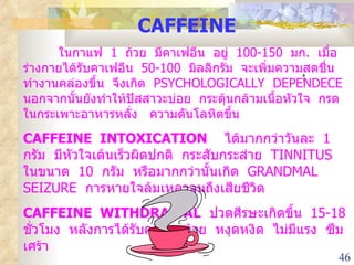 CAFFEINE ในกาแฟ  1  ถ้วย  มีคาเฟอีน  อยู่  100-150  มก .  เมื่อร่างกายได้รับคาเฟอีน  50-100  มิลลิกรัม  จะเพิ่มความสดชื่น  ทำงานคล่องขึ้น  จึงเกิด  PSYCHOLOGICALLY  DEPENDECE  นอกจากนั้นยังทำให้ปัสสาวะบ่อย  กระตุ้นกล้ามเนื้อหัวใจ  กรดในกระเพาะอาหารหลั่ง  ความดันโลหิตขึ้น CAFFEINE  INTOXICATION   ได้มากกว่าวันละ  1  กรัม  มีหัวใจเต้นเร็วผิดปกติ  กระสับกระส่าย  TINNITUS  ในขนาด  10  กรัม  หรือมากกว่านั้นเกิด  GRANDMAL  SEIZURE  การหายใจล้มเหลวจนถึงเสียชีวิต CAFFEINE  WITHDRAWAL   ปวดศีรษะเกิดขึ้น  15-18  ชั่วโมง  หลังการได้รับครั้งสุดท้าย  หงุดหงิด  ไม่มีแรง  ซึมเศร้า 