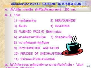หลักเกณฑ์การวินิจฉัย  CAFEINE  INTOXICATION ก .  เพิ่งได้รับ  คาเฟอีน  ปกติในปริมาณมากกว่า  250  กก . ข .  >   5  ข้อ  1)  กระสับกระส่าย 2)  NERVOUSNESS 3)  ตื่นเต้น 4)  INSOMNIA 5)  FLUSHED  FACE 6)  ปัสสาวะบ่อย 6)  ทางเดินอาหารปั่นป่วน 7)  ปวดกล้ามเนื้อ 8)  ความคิดและคำพูดสับสน   9)  PSYCHOMOTOR  AGITATION 1 0 )  PERIODS  OF  INEXHAUSTIBULITY 1 1 )  หัวใจเต้นเร็วหรือเต้นผิดปกติ ค .  ไม่ได้เกิดจากความผิดปกติทางร่างกายหรือจิตใจอื่น ๆ  ได้แก่  ANXIETY  DISORDER 