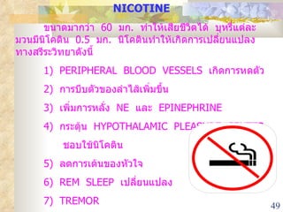 NICOTINE ขนาดมากว่า  60  มก .  ทำให้เสียชีวิตได้  บุหรี่แต่ละมวนมีนิโคติน  0.5  มก .  นิโคตินทำให้เกิดการเปลี่ยนแปลงทางสรีระวิทยาดังนี้ 1)  PERIPHERAL  BLOOD  VESSELS  เกิดการหดตัว 2)  การบีบตัวของลำไส้เพิ่มขึ้น  3)  เพิ่มการหลั่ง  NE  และ  EPINEPHRINE 4 )  กระตุ้น  HYPOTHALAMIC  PLEASURE  CENTER    ชอบใช้นิโคติน 5)  ลดการเต้นของหัวใจ 6)  REM  SLEEP  เปลี่ยนแปลง 7)  TREMOR 8 )  บุตรมีนำหนักน้อยกว่าปกติ 