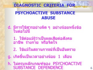 DIAGNOSTIC  CRITERIA  FOR  PSYCHOACTIVE  SUBSTANCE  ABUSE มีการใช้สารอย่างผิด ๆ  อย่างน้อยหนึ่งข้อในต่อไปนี้ 1.  ใช้ต่อแม้รู้ว่าเป็นผลเสียต่อสังคม  อาชีพ  ร่างกาย  หรือจิตใจ 2.  ใช้แม้ในสถานการณ์ที่เป็นอันตราย เกิดขึ้นเป็นเวลาอย่างน้อย  1  เดือน ไม่ครบหลักเกณฑ์ของ  PSYCHOACTIVE  SUBSTANCE  DEFENDENCE 