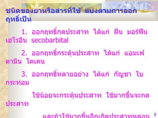 ชนิดของยาหรือสารที่ใช้  แบ่งตามการออกฤทธิ์เป็น 1.  ออกฤทธิ์กดประสาท  ได้แก่  ฝิ่น  มอร์ฟีน เฮโรอีน  secobarbital 2.   ออกฤทธิ์กระตุ้นประสาท  ได้แก่  แอมเฟตามีน  โคเคน 3.  ออกฤทธิ์หลายอย่าง  ได้แก่  กัญชา  ใบกระท่อม    ใช้น้อยจะกระตุ้นประสาท  ใช้มากขึ้นจะกดประสาท  และถ้าใช้มากขึ้นอีกเกิดประสาทหลอน 
