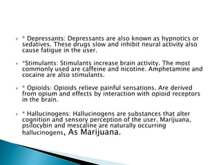 







* Depressants: Depressants are also known as hypnotics or
sedatives. These drugs slow and inhibit neural activity also
cause fatigue in the user.
*Stimulants: Stimulants increase brain activity. The most
commonly used are caffeine and nicotine. Amphetamine and
cocaine are also stimulants.
* Opioids: Opioids relieve painful sensations. Are derived
from opium and effects by interaction with opioid receptors
in the brain.

* Hallucinogens: Hallucinogens are substances that alter
cognition and sensory perception of the user. Marijuana,
psilocybin and mescaline are naturally occurring
hallucinogens, As Marijuana.

 