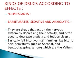 

*DEPRESSANTS :



BARBITURATES, SEDATIVE AND ANXIOLYTIC :





They are drugs that act on the nervous
system by decreasing their activity, and often
used to decrease anxiety and induce sleep .
Basically fall into two main families: barbituric
acid derivatives such as Seconal, and
benzodiazepine, among which are the Valium

 