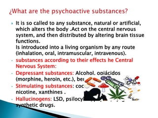 

•

•

•

•

It is so called to any substance, natural or artificial,
which alters the body .Act on the central nervous
system, and then distributed by altering brain tissue
functions.
Is introduced into a living organism by any route
(inhalation, oral, intramuscular, intravenous).
substances according to their effects he Central
Nervous System:
Depressant substances: Alcohol, opiácidos
(morphine, heroin, etc.), benzodiazepines .
Stimulating substances: cocaine, amphetamines,
nicotine, xanthines .
Hallucinogens: LSD, psilocybin, peyote, ayaguasca
synthetic drugs.

 