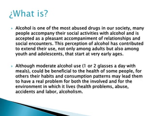



Alcohol is one of the most abused drugs in our society, many
people accompany their social activities with alcohol and is
accepted as a pleasant accompaniment of relationships and
social encounters. This perception of alcohol has contributed
to extend their use, not only among adults but also among
youth and adolescents, that start at very early ages.

Although moderate alcohol use (1 or 2 glasses a day with
meals), could be beneficial to the health of some people, for
others their habits and consumption patterns may lead them
to have a real problem for both the involved and for the
environment in which it lives (health problems, abuse,
accidents and labor, alcoholism.

 