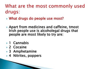 








What drugs do people use most?
Apart from medicines and caffeine, tmost
Irish people use is alcoholegal drugs that
people are most likely to try are:
1
2
3
4

Cannabis
Cocaine
Amphetamine
Nitrites, poppers

 