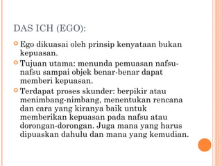 DAS ICH (EGO):
 Ego dikuasai oleh prinsip kenyataan bukan
  kepuasan.
 Tujuan utama: menunda pemuasan nafsu-
  nafsu sampai objek benar-benar dapat
  memberi kepuasan.
 Terdapat proses skunder: berpikir atau
  menimbang-nimbang, menentukan rencana
  dan cara yang kiranya baik untuk
  memberikan kepuasan pada nafsu atau
  dorongan-dorongan. Juga mana yang harus
  dipuaskan dahulu dan mana yang kemudian.
 