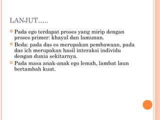 LANJUT…..
 Pada ego terdapat proses yang mirip dengan
  proses primer: khayal dan lamunan.
 Beda: pada das es merupakan pembawaan, pada
  das ich merupakan hasil interaksi individu
  dengan dunia sekitarnya.
 Pada masa anak-anak ego lemah, lambat laun
  bertambah kuat.
 