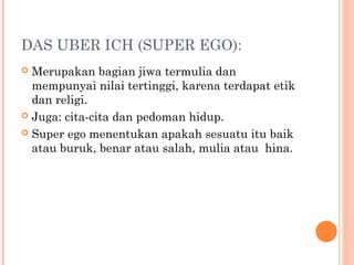 DAS UBER ICH (SUPER EGO):
 Merupakan bagian jiwa termulia dan
  mempunyai nilai tertinggi, karena terdapat etik
  dan religi.
 Juga: cita-cita dan pedoman hidup.

 Super ego menentukan apakah sesuatu itu baik
  atau buruk, benar atau salah, mulia atau hina.
 