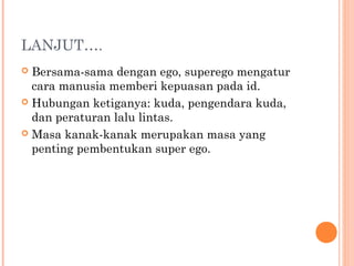 LANJUT….
 Bersama-sama dengan ego, superego mengatur
  cara manusia memberi kepuasan pada id.
 Hubungan ketiganya: kuda, pengendara kuda,
  dan peraturan lalu lintas.
 Masa kanak-kanak merupakan masa yang
  penting pembentukan super ego.
 