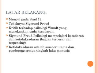 LATAR BELAKANG:
 Muncul pada abad 19.
 Tokohnya: Sigmund Freud
 Kritik terhadap psikologi Wundt yang
  menekankan pada kesadaran.
 Sigmund Freud Psikologi mempelajari kesadaran
  dan ketidaksadaran (bagian terbesar dan
  terpenting)
 Ketidaksadaran adalah sumber utama dan
  pendorong semua tingkah laku manusia
 