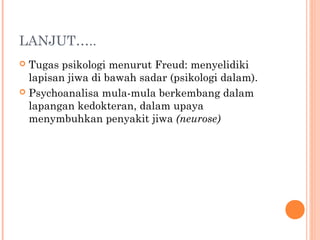 LANJUT…..
 Tugas psikologi menurut Freud: menyelidiki
  lapisan jiwa di bawah sadar (psikologi dalam).
 Psychoanalisa mula-mula berkembang dalam
  lapangan kedokteran, dalam upaya
  menymbuhkan penyakit jiwa (neurose)
 