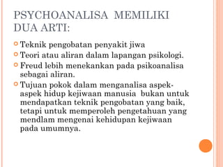 PSYCHOANALISA MEMILIKI
DUA ARTI:
 Teknik  pengobatan penyakit jiwa
 Teori atau aliran dalam lapangan psikologi.
 Freud lebih menekankan pada psikoanalisa
  sebagai aliran.
 Tujuan pokok dalam menganalisa aspek-
  aspek hidup kejiwaan manusia bukan untuk
  mendapatkan teknik pengobatan yang baik,
  tetapi untuk memperoleh pengetahuan yang
  mendlam mengenai kehidupan kejiwaan
  pada umumnya.
 