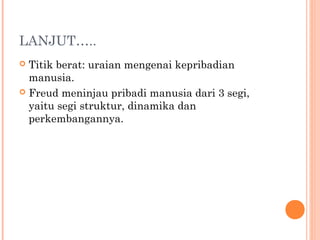 LANJUT…..
 Titik berat: uraian mengenai kepribadian
  manusia.
 Freud meninjau pribadi manusia dari 3 segi,
  yaitu segi struktur, dinamika dan
  perkembangannya.
 