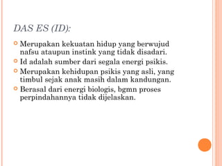 DAS ES (ID):
 Merupakan kekuatan hidup yang berwujud
  nafsu ataupun instink yang tidak disadari.
 Id adalah sumber dari segala energi psikis.
 Merupakan kehidupan psikis yang asli, yang
  timbul sejak anak masih dalam kandungan.
 Berasal dari energi biologis, bgmn proses
  perpindahannya tidak dijelaskan.
 