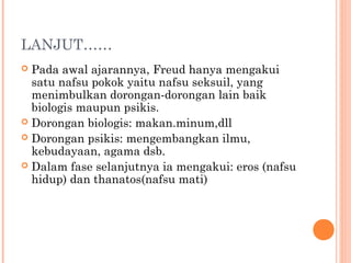 LANJUT……
 Pada awal ajarannya, Freud hanya mengakui
  satu nafsu pokok yaitu nafsu seksuil, yang
  menimbulkan dorongan-dorongan lain baik
  biologis maupun psikis.
 Dorongan biologis: makan.minum,dll
 Dorongan psikis: mengembangkan ilmu,
  kebudayaan, agama dsb.
 Dalam fase selanjutnya ia mengakui: eros (nafsu
  hidup) dan thanatos(nafsu mati)
 