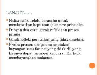 LANJUT……
 Nafsu-nafsu selalu berusaha untuk
  mendapatkan kepuasan (pleasure principle).
 Dengan dua cara: gerak reflek dan proses
  primer.
 Gerak reflek: perbuatan yang tidak disadari.

 Proses primer: dengan menciptakan
  bayangan atau fantasi yang tidak riil yang
  kiranya dapat memberi kepuasan.Ex: lapar
  membayangkan makanan.
 