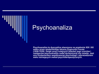 Psychoanaliza Psychoanaliza to dyscyplina stworzona na przełomie XIX i XX wieku przez wiedeńskiego lekarza Zygmunta Freuda (1856-1939). Dzięki pracy kolejnych pokoleń jego uczniów i następców psychoanaliza nadal dynamicznie się rozwija. Jest ona fundamentem współczesnej psychologii i pierwowzorem wielu istniejących metod psychoterapeutycznych.  