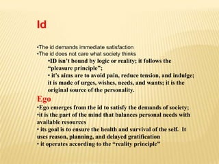 Id
•The id demands immediate satisfaction
•The id does not care what society thinks
     •ID isn’t bound by logic or reality; it follows the
     “pleasure principle”;
     • it’s aims are to avoid pain, reduce tension, and indulge;
     it is made of urges, wishes, needs, and wants; it is the
     original source of the personality.
Ego
•Ego emerges from the id to satisfy the demands of society;
•it is the part of the mind that balances personal needs with
available resources
• its goal is to ensure the health and survival of the self. It
uses reason, planning, and delayed gratification
• it operates according to the “reality principle”
 