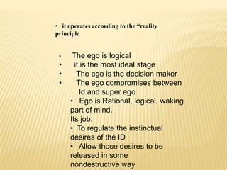 • it operates according to the “reality
principle


 •    The ego is logical
 •     it is the most ideal stage
 •      The ego is the decision maker
 •      The ego compromises between
         Id and super ego
     • Ego is Rational, logical, waking
     part of mind.
     Its job:
     • To regulate the instinctual
     desires of the ID
     • Allow those desires to be
     released in some
     nondestructive way
 