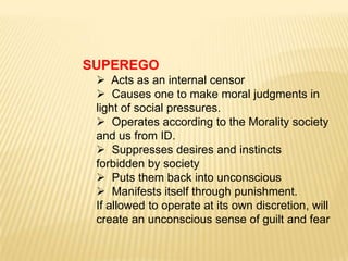SUPEREGO
  Acts as an internal censor
  Causes one to make moral judgments in
 light of social pressures.
  Operates according to the Morality society
 and us from ID.
  Suppresses desires and instincts
 forbidden by society
  Puts them back into unconscious
  Manifests itself through punishment.
 If allowed to operate at its own discretion, will
 create an unconscious sense of guilt and fear
 