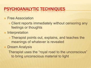 PSYCHOANALYTIC TECHNIQUES
   Free Association
      Client reports immediately without censoring any
       feelings or thoughts
   Interpretation
      Therapist points out, explains, and teaches the
       meanings of whatever is revealed
   Dream Analysis
     Therapist uses the “royal road to the unconscious”
       to bring unconscious material to light
 