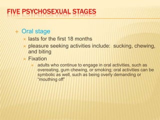 FIVE PSYCHOSEXUAL STAGES

     Oral stage
         lasts for the first 18 months
         pleasure seeking activities include: sucking, chewing,
          and biting
         Fixation
              adults who continue to engage in oral activities, such as
               overeating, gum chewing, or smoking; oral activities can be
               symbolic as well, such as being overly demanding or
               “mouthing off”
 