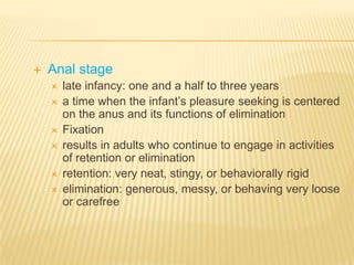    Anal stage
       late infancy: one and a half to three years
       a time when the infant’s pleasure seeking is centered
        on the anus and its functions of elimination
       Fixation
       results in adults who continue to engage in activities
        of retention or elimination
       retention: very neat, stingy, or behaviorally rigid
       elimination: generous, messy, or behaving very loose
        or carefree
 