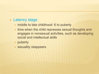    Latency stage
       middle to late childhood: 6 to puberty
       time when the child represses sexual thoughts and
        engages in nonsexual activities, such as developing
        social and intellectual skills
       puberty
       sexuality reappears
 