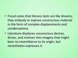 • Freud notes that literary texts are like dreams;
they embody or express unconscious material
in the form of complex displacements and
condensations.
• Literature displaces unconscious desires,
drives, and motives into imagery that might
bear no resemblance to its origin, but
nonetheless expresses it.
 