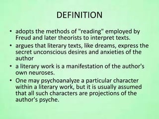 DEFINITION
• adopts the methods of "reading" employed by
Freud and later theorists to interpret texts.
• argues that literary texts, like dreams, express the
secret unconscious desires and anxieties of the
author
• a literary work is a manifestation of the author's
own neuroses.
• One may psychoanalyze a particular character
within a literary work, but it is usually assumed
that all such characters are projections of the
author's psyche.
 