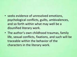 • seeks evidence of unresolved emotions,
psychological conflicts, guilts, ambivalences,
and so forth within what may well be a
disunified literary work.
• The author's own childhood traumas, family
life, sexual conflicts, fixations, and such will be
traceable within the behavior of the
characters in the literary work.
 