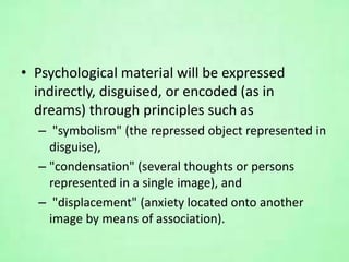 • Psychological material will be expressed
indirectly, disguised, or encoded (as in
dreams) through principles such as
– "symbolism" (the repressed object represented in
disguise),
– "condensation" (several thoughts or persons
represented in a single image), and
– "displacement" (anxiety located onto another
image by means of association).
 