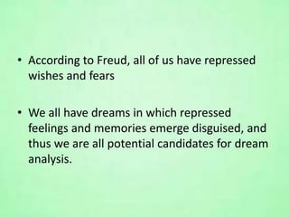 • According to Freud, all of us have repressed
wishes and fears
• We all have dreams in which repressed
feelings and memories emerge disguised, and
thus we are all potential candidates for dream
analysis.
 