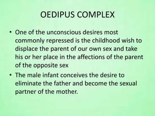 OEDIPUS COMPLEX
• One of the unconscious desires most
commonly repressed is the childhood wish to
displace the parent of our own sex and take
his or her place in the affections of the parent
of the opposite sex
• The male infant conceives the desire to
eliminate the father and become the sexual
partner of the mother.
 