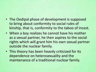 • The Oedipal phase of development is supposed
to bring about conformity to social rules of
kinship, that is, conformity to the taboo of incest.
• When a boy realizes he cannot have his mother
as a sexual partner, he then aspires to the social
rights which will grant him his own sexual partner
outside the nuclear family.
• This theory has been heavily criticized for its
dependence on heterosexuality and the
maintenance of a traditional nuclear family.
 