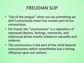 FREUDIAN SLIP
• “slip of the tongue” when we say something we
don't consciously mean but reveals part of our
unconscious.
• For Freud, the “unconscious” is a repository of
repressed desires, feelings, memories, and
instinctual drives mostly related to sexuality and
violence.
• The unconscious is the part of the mind beyond
consciousness which nevertheless has a strong
influence upon our actions.
 