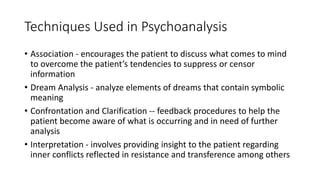 Techniques Used in Psychoanalysis
• Association - encourages the patient to discuss what comes to mind
to overcome the patient’s tendencies to suppress or censor
information
• Dream Analysis - analyze elements of dreams that contain symbolic
meaning
• Confrontation and Clarification -- feedback procedures to help the
patient become aware of what is occurring and in need of further
analysis
• Interpretation - involves providing insight to the patient regarding
inner conflicts reflected in resistance and transference among others
 