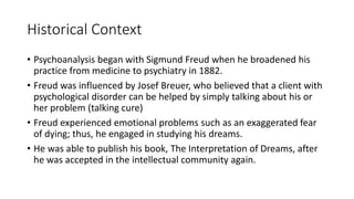 Historical Context
• Psychoanalysis began with Sigmund Freud when he broadened his
practice from medicine to psychiatry in 1882.
• Freud was influenced by Josef Breuer, who believed that a client with
psychological disorder can be helped by simply talking about his or
her problem (talking cure)
• Freud experienced emotional problems such as an exaggerated fear
of dying; thus, he engaged in studying his dreams.
• He was able to publish his book, The Interpretation of Dreams, after
he was accepted in the intellectual community again.
 