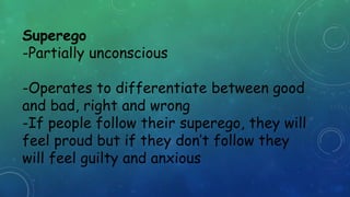 Superego
-Partially unconscious
-Operates to differentiate between good
and bad, right and wrong
-If people follow their superego, they will
feel proud but if they don’t follow they
will feel guilty and anxious
 