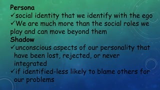 Persona
social identity that we identify with the ego
We are much more than the social roles we
play and can move beyond them
Shadow
unconscious aspects of our personality that
have been lost, rejected, or never
integrated
if identified-less likely to blame others for
our problems
 